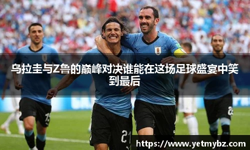 乌拉圭与Z鲁的巅峰对决谁能在这场足球盛宴中笑到最后